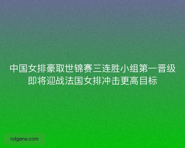 中国女排豪取世锦赛三连胜小组第一晋级即将迎战法国女排冲击更高目标