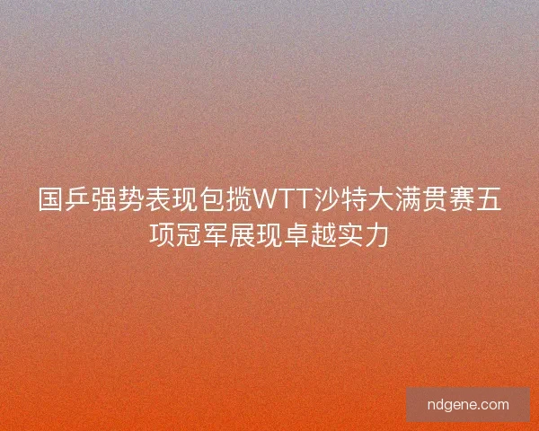 国乒强势表现包揽WTT沙特大满贯赛五项冠军展现卓越实力 国乒强势表现包揽WTT沙特大满贯赛五项冠军展现卓越实力