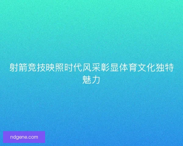 射箭竞技映照时代风采彰显体育文化独特魅力 射箭竞技映照时代风采彰显体育文化独特魅力