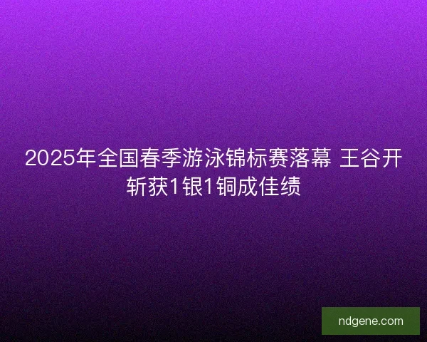 2025年全国春季游泳锦标赛落幕 王谷开斩获1银1铜成佳绩