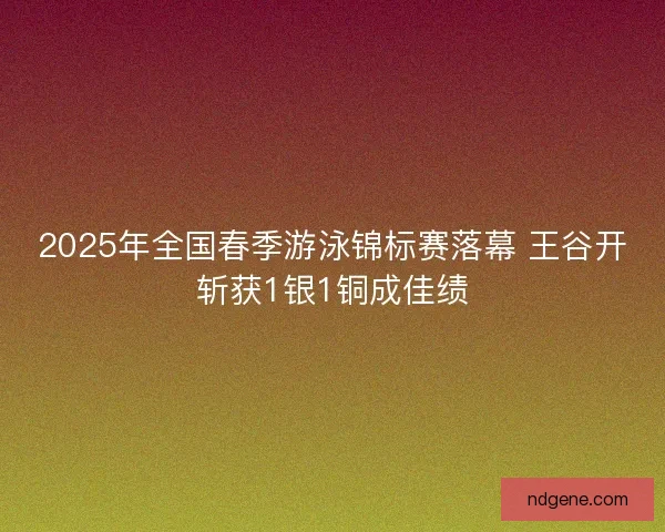 2025年全国春季游泳锦标赛落幕 王谷开斩获1银1铜成佳绩