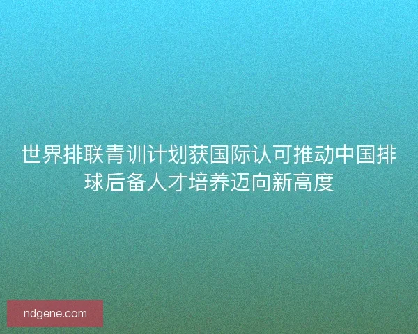 世界排联青训计划获国际认可推动中国排球后备人才培养迈向新高度