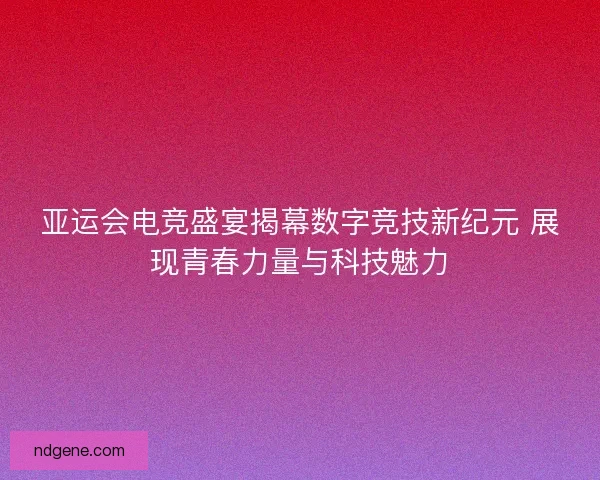 亚运会电竞盛宴揭幕数字竞技新纪元 展现青春力量与科技魅力