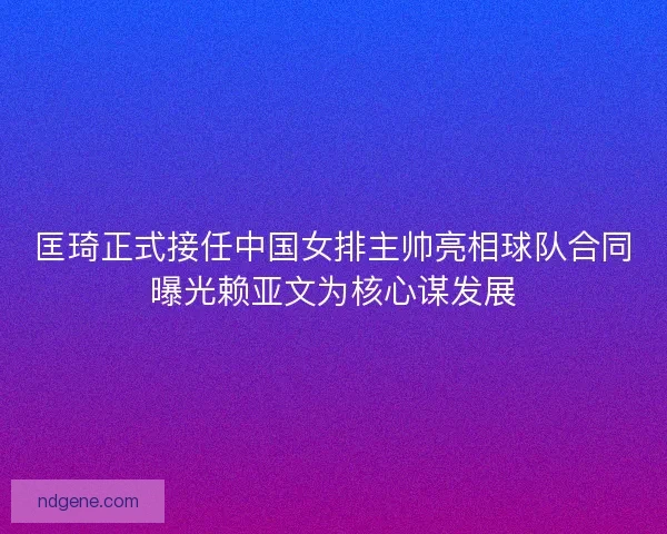 匡琦正式接任中国女排主帅亮相球队合同曝光赖亚文为核心谋发展