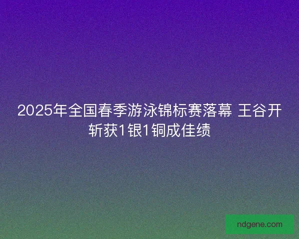 2025年全国春季游泳锦标赛落幕 王谷开斩获1银1铜成佳绩