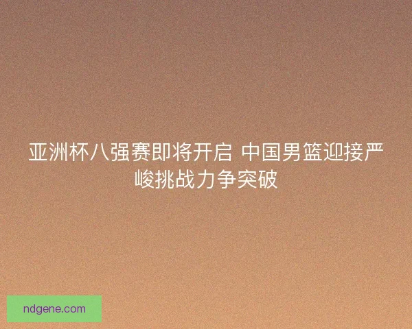 亚洲杯八强赛即将开启 中国男篮迎接严峻挑战力争突破