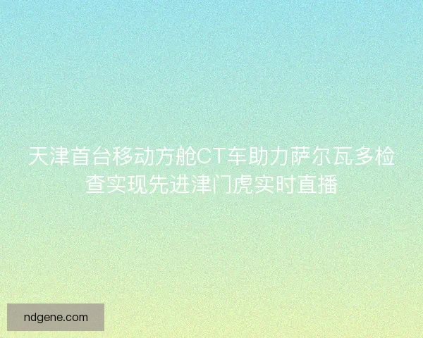 天津首台移动方舱CT车助力萨尔瓦多检查实现先进津门虎实时直播 天津首台移动方舱CT车助力萨尔瓦多检查实现先进津门虎实时直播