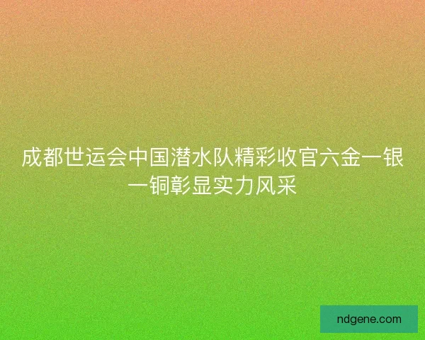 成都世运会中国潜水队精彩收官六金一银一铜彰显实力风采