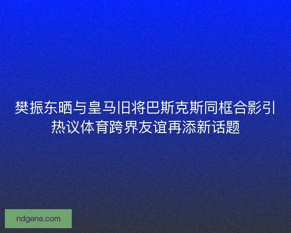 樊振东晒与皇马旧将巴斯克斯同框合影引热议体育跨界友谊再添新话题