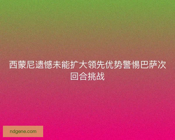 西蒙尼遗憾未能扩大领先优势警惕巴萨次回合挑战