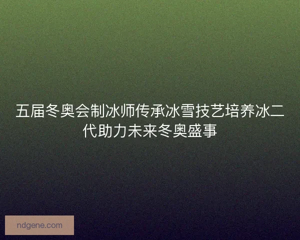 五届冬奥会制冰师传承冰雪技艺培养冰二代助力未来冬奥盛事 五届冬奥会制冰师传承冰雪技艺培养冰二代助力未来冬奥盛事