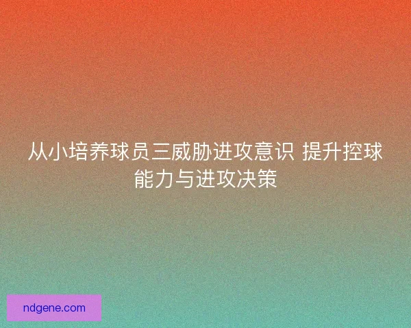 从小培养球员三威胁进攻意识 提升控球能力与进攻决策