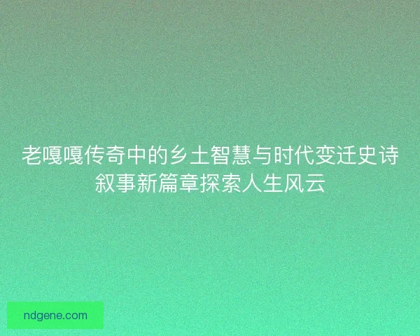 老嘎嘎传奇中的乡土智慧与时代变迁史诗叙事新篇章探索人生风云 老嘎嘎传奇中的乡土智慧与时代变迁史诗叙事新篇章探索人生风云